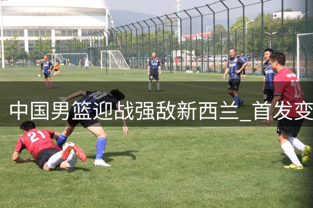 中国男篮迎战强敌新西兰 首发变阵引热议 郭士强帅位告急