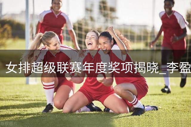 女排超级联赛年度奖项揭晓 李盈莹等7人入选最佳阵容
