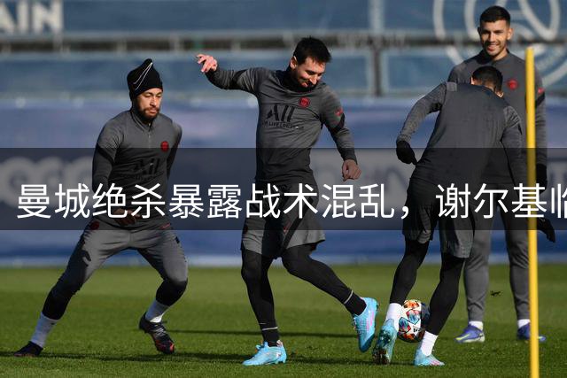 曼城绝杀暴露战术混乱，谢尔基临危救主显价值