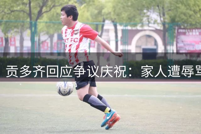 贡多齐回应争议庆祝：家人遭辱骂是导火索