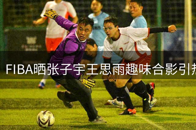 FIBA晒张子宇王思雨趣味合影引热议